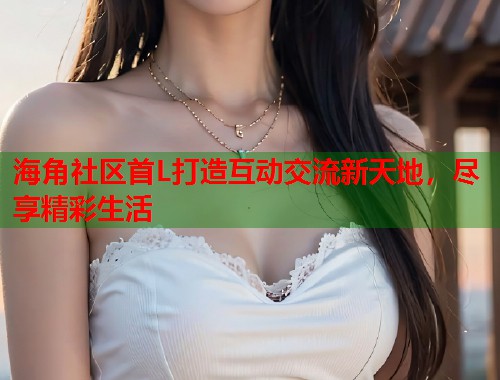 海角社区首L打造互动交流新天地，尽享精彩生活  第1张