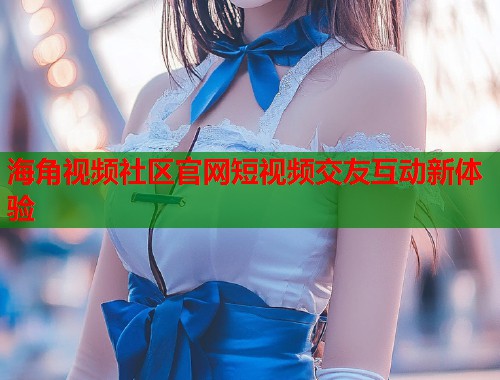 海角视频社区官网短视频交友互动新体验  第1张