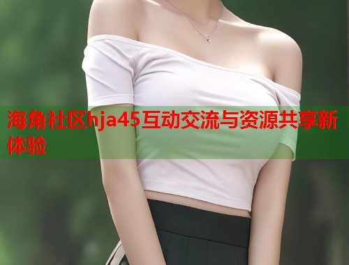 海角社区hja45互动交流与资源共享新体验  第1张