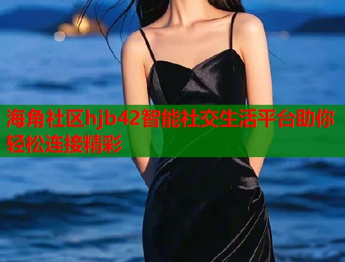 海角社区hjb42智能社交生活平台助你轻松连接精彩  第2张