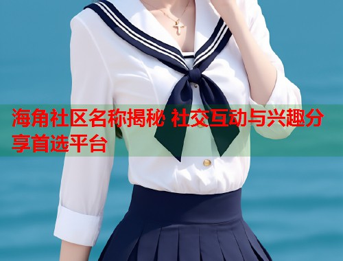 海角社区名称揭秘 社交互动与兴趣分享首选平台  第1张