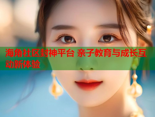 海角社区封神平台 亲子教育与成长互动新体验  第1张