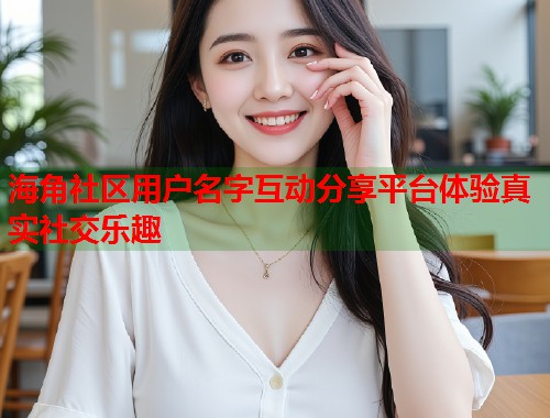 海角社区用户名字互动分享平台体验真实社交乐趣  第1张