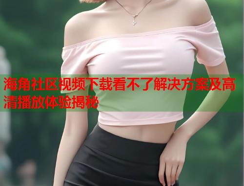 海角社区视频下载看不了解决方案及高清播放体验揭秘  第2张