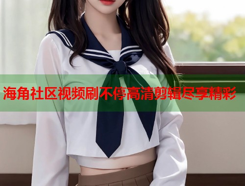 海角社区视频刷不停高清剪辑尽享精彩  第1张