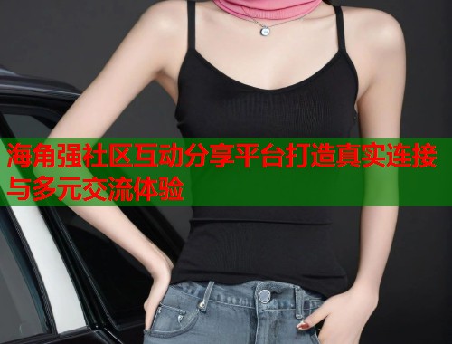 海角强社区互动分享平台打造真实连接与多元交流体验  第1张