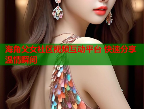 海角父女社区视频互动平台 快速分享温情瞬间  第1张