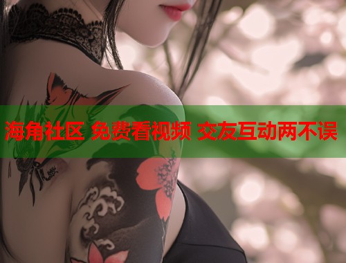 海角社区 免费看视频 交友互动两不误  第1张