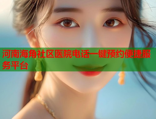 河南海角社区医院电话一键预约便捷服务平台  第1张