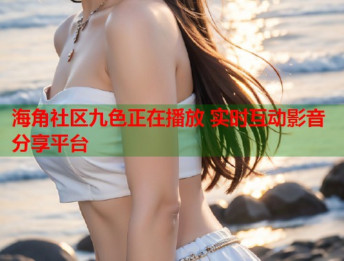 海角社区九色正在播放 实时互动影音分享平台  第2张