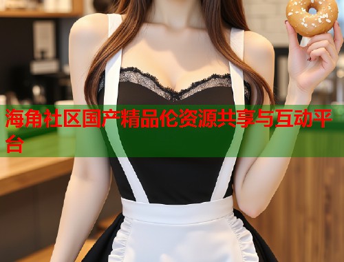 海角社区国产精品伦资源共享与互动平台  第2张